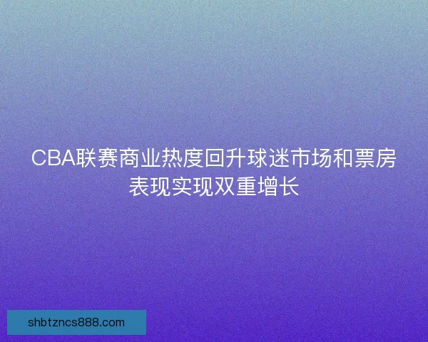 CBA联赛商业热度回升球迷市场和票房表现实现双重增长