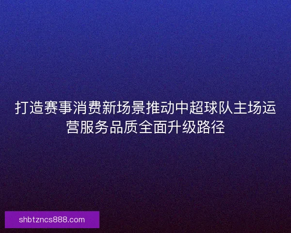 打造赛事消费新场景推动中超球队主场运营服务品质全面升级路径