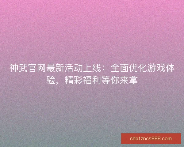 神武官网最新活动上线：全面优化游戏体验，精彩福利等你来拿