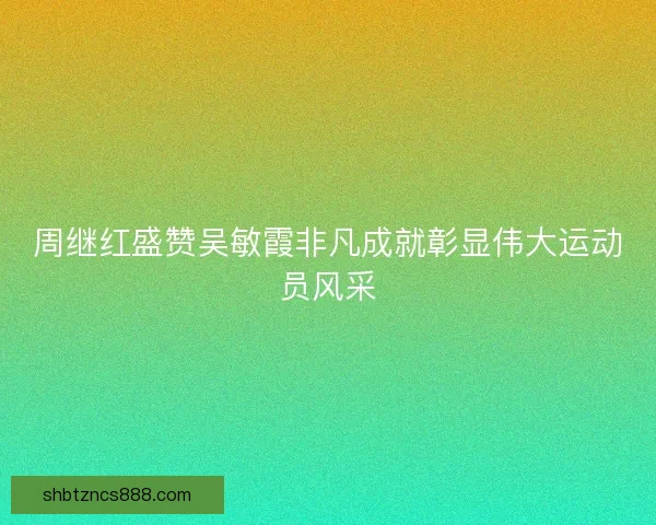 周继红盛赞吴敏霞非凡成就彰显伟大运动员风采